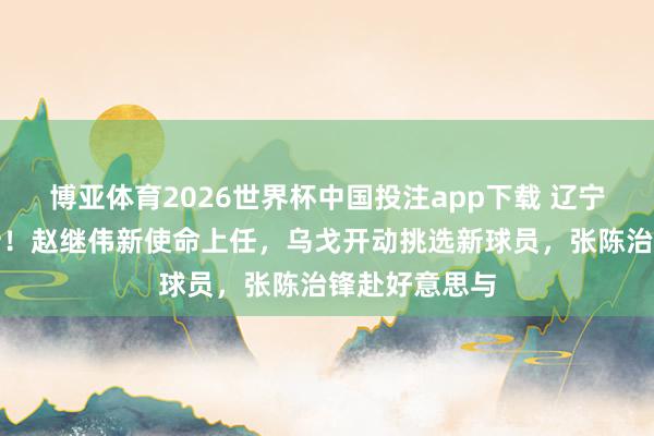 博亚体育2026世界杯中国投注app下载 辽宁男篮动态更新!赵继伟新使命上任,乌戈开动挑选新球员,张陈治锋赴好意思与