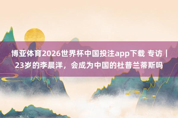 博亚体育2026世界杯中国投注app下载 专访|23岁的李晨洋,会成为中国的杜普兰蒂斯吗