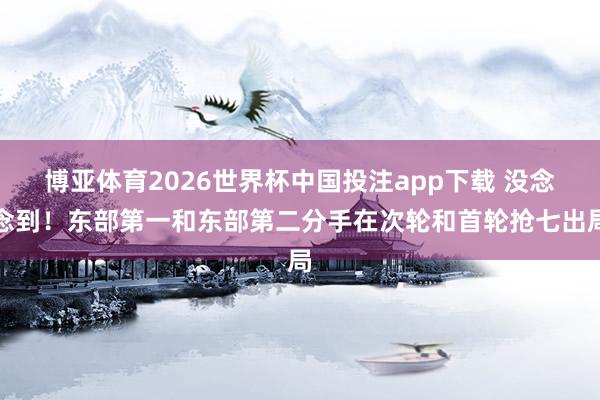博亚体育2026世界杯中国投注app下载 没念念到！东部第一和东部第二分手在次轮和首轮抢七出局