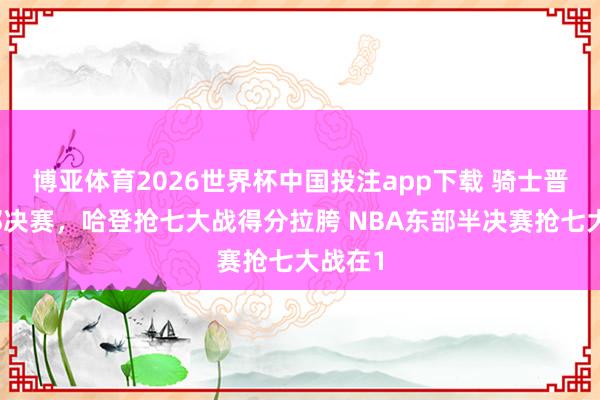 博亚体育2026世界杯中国投注app下载 骑士晋级东部决赛,哈登抢七大战得分拉胯 NBA东部半决赛抢七大战在1
