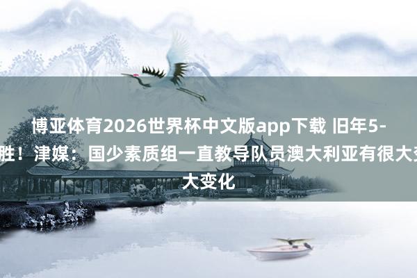博亚体育2026世界杯中文版app下载 旧年5-2取胜!津媒:国少素质组一直教导队员澳大利亚有很大变化