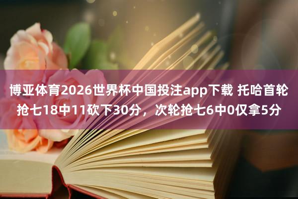 博亚体育2026世界杯中国投注app下载 托哈首轮抢七18中11砍下30分，次轮抢七6中0仅拿5分