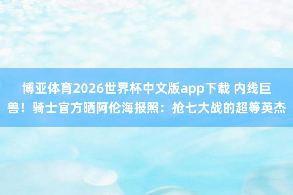 博亚体育2026世界杯中文版app下载 内线巨兽！骑士官方晒阿伦海报照：抢七大战的超等英杰