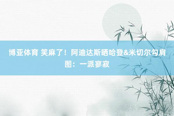 博亚体育 笑麻了!阿迪达斯晒哈登&米切尔勾肩图:一派寥寂