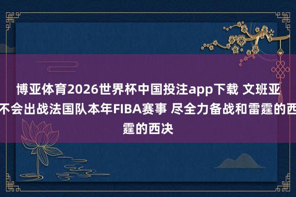 博亚体育2026世界杯中国投注app下载 文班亚马不会出战法国队本年FIBA赛事 尽全力备战和雷霆的西决