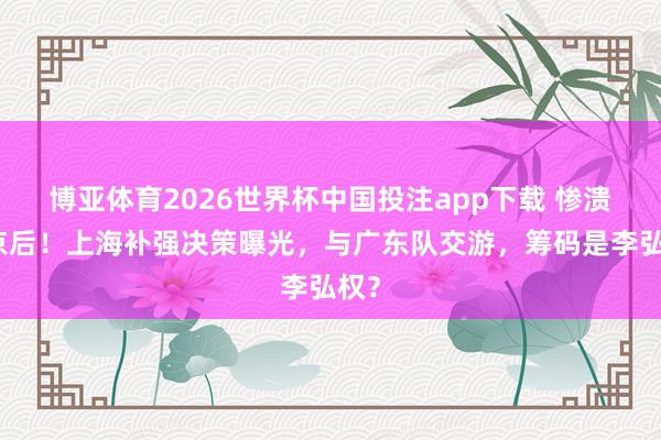 博亚体育2026世界杯中国投注app下载 惨溃逃京后!上海补强决策曝光,与广东队交游,筹码是李弘权?