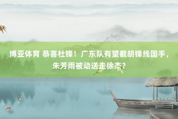 博亚体育 恭喜杜锋!广东队有望截胡锋线国手,朱芳雨被动送走徐杰?