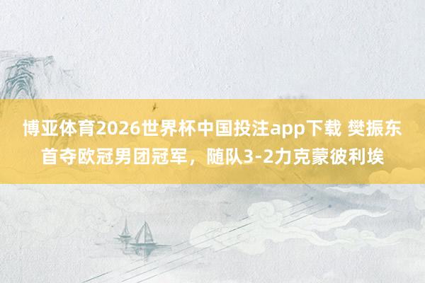 博亚体育2026世界杯中国投注app下载 樊振东首夺欧冠男团冠军,随队3-2力克蒙彼利埃