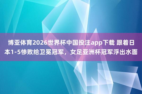 博亚体育2026世界杯中国投注app下载 跟着日本1-5惨败给卫冕冠军,女足亚洲杯冠军浮出水面
