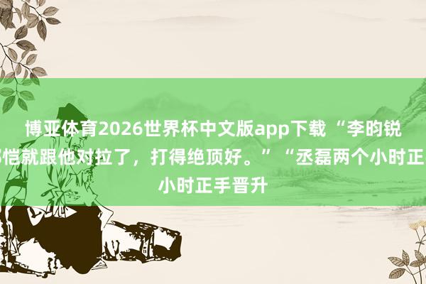 博亚体育2026世界杯中文版app下载 “李昀锐来了郑恺就跟他对拉了，打得绝顶好。” “丞磊两个小时正手晋升