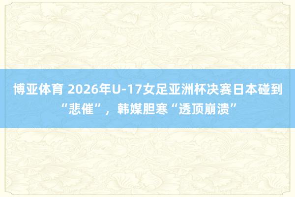博亚体育 2026年U-17女足亚洲杯决赛日本碰到“悲催”，韩媒胆寒“透顶崩溃”