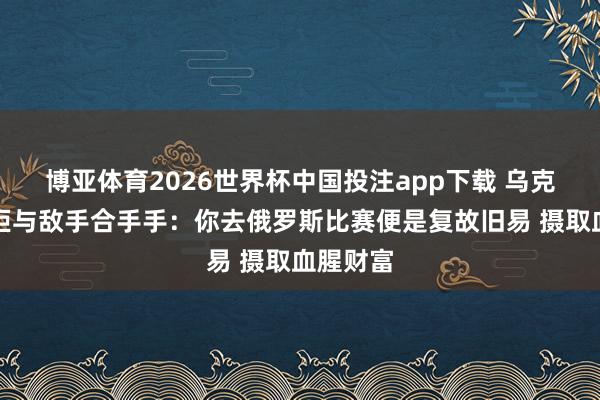 博亚体育2026世界杯中国投注app下载 乌克兰名将拒与敌手合手手:你去俄罗斯比赛便是复故旧易 摄取血腥财富