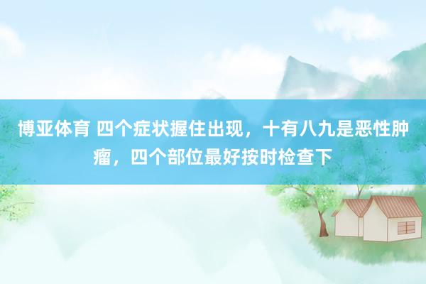 博亚体育 四个症状握住出现,十有八九是恶性肿瘤,四个部位最好按时检查下