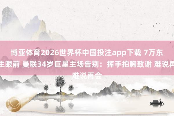 博亚体育2026世界杯中国投注app下载 7万东谈主眼前 曼联34岁巨星主场告别:挥手拍胸致谢 难说再会
