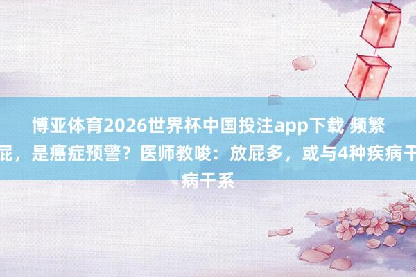 博亚体育2026世界杯中国投注app下载 频繁放屁,是癌症预警?医师教唆:放屁多,或与4种疾病干系