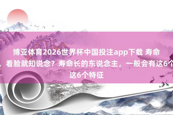 博亚体育2026世界杯中国投注app下载 寿命短长,看脸就知说念?寿命长的东说念主,一般会有这6个特征