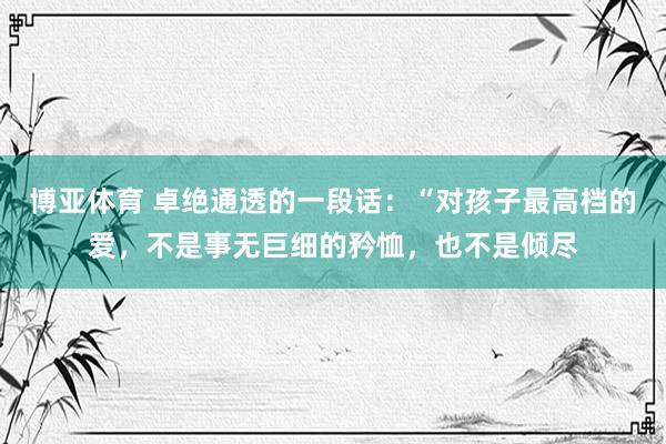 博亚体育 卓绝通透的一段话:“对孩子最高档的爱,不是事无巨细的矜恤,也不是倾尽