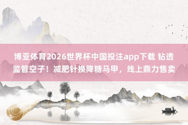 博亚体育2026世界杯中国投注app下载 钻透监管空子!减肥针换降糖马甲,线上鼎力售卖