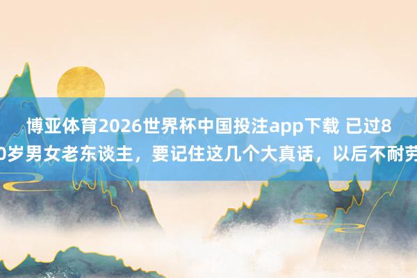博亚体育2026世界杯中国投注app下载 已过80岁男女老东谈主,要记住这几个大真话,以后不耐劳
