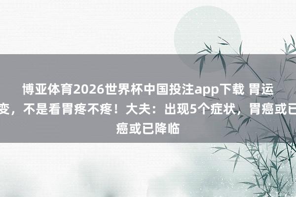 博亚体育2026世界杯中国投注app下载 胃运行癌变，不是看胃疼不疼！大夫：出现5个症状，胃癌或已降临