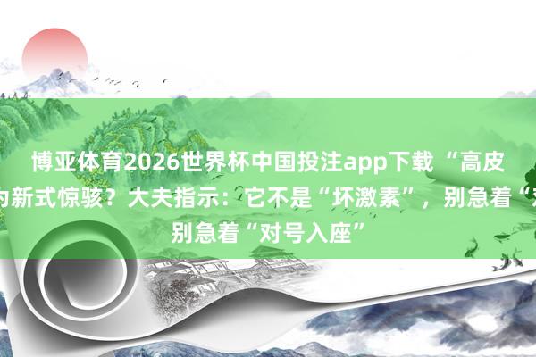 博亚体育2026世界杯中国投注app下载 “高皮质醇”成为新式惊骇?大夫指示:它不是“坏激素”,别急着“对号入座”