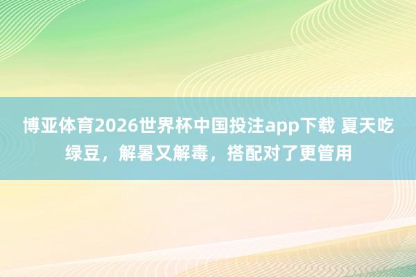 博亚体育2026世界杯中国投注app下载 夏天吃绿豆，解暑又解毒，搭配对了更管用