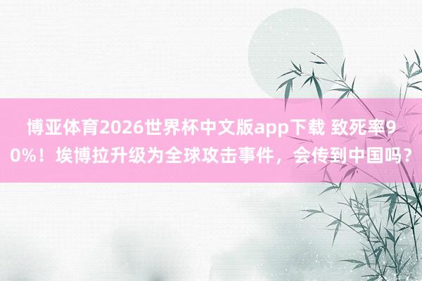 博亚体育2026世界杯中文版app下载 致死率90%！埃博拉升级为全球攻击事件，会传到中国吗？