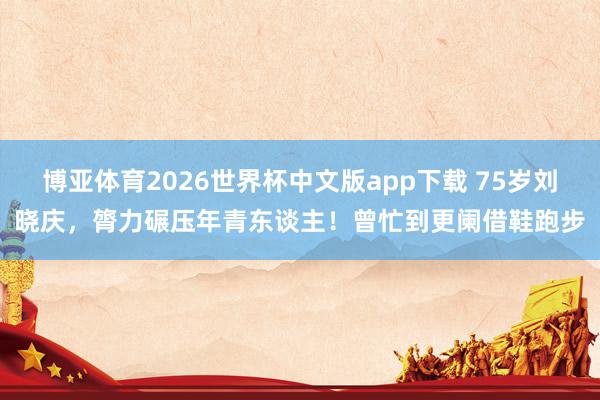 博亚体育2026世界杯中文版app下载 75岁刘晓庆，膂力碾压年青东谈主！曾忙到更阑借鞋跑步
