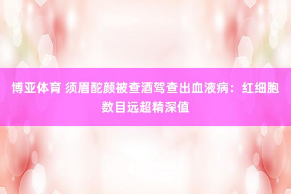 博亚体育 须眉酡颜被查酒驾查出血液病:红细胞数目远超精深值