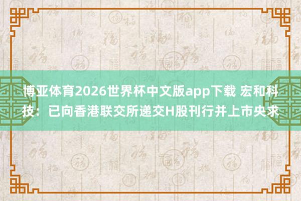 博亚体育2026世界杯中文版app下载 宏和科技：已向香港联交所递交H股刊行并上市央求