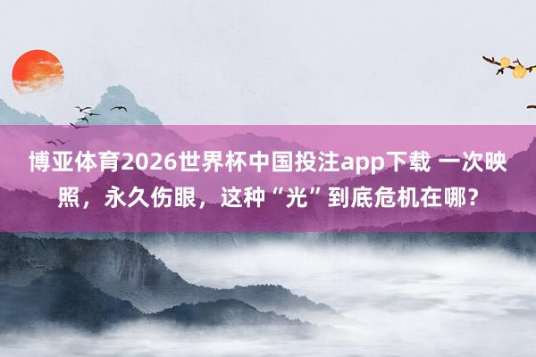 博亚体育2026世界杯中国投注app下载 一次映照，永久伤眼，这种“光”到底危机在哪？