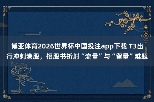 博亚体育2026世界杯中国投注app下载 T3出行冲刺港股,招股书折射“流量”与“留量”难题