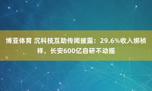 博亚体育 沉科技互助传闻披露:29.6%收入绑祯祥,长安600亿自研不动摇
