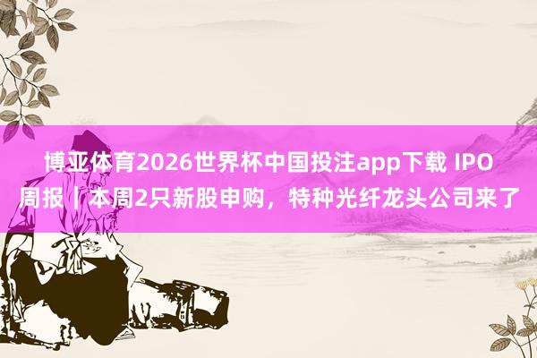 博亚体育2026世界杯中国投注app下载 IPO周报｜本周2只新股申购，特种光纤龙头公司来了