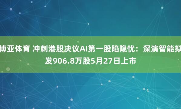 博亚体育 冲刺港股决议AI第一股陷隐忧：深演智能拟发906.8万股5月27日上市