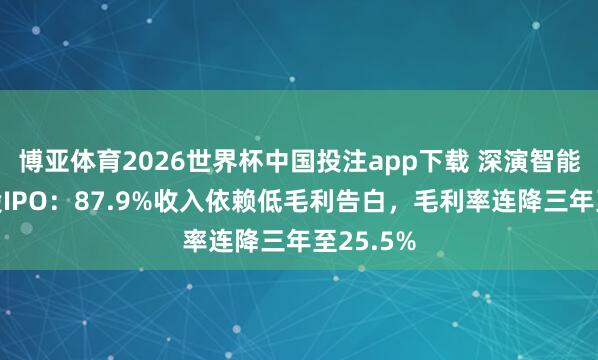博亚体育2026世界杯中国投注app下载 深演智能冲刺港股IPO：87.9%收入依赖低毛利告白，毛利率连降三年至25.5%