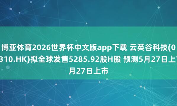 博亚体育2026世界杯中文版app下载 云英谷科技(03310.HK)拟全球发售5285.92股H股 预测5月27日上市