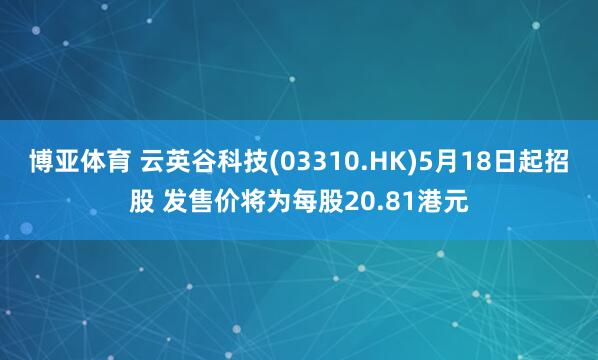 博亚体育 云英谷科技(03310.HK)5月18日起招股 发售价将为每股20.81港元