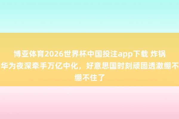 博亚体育2026世界杯中国投注app下载 炸锅了!华为夜深牵手万亿中化,好意思国时刻顽固透澈绷不住了