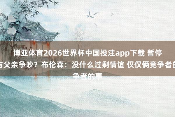 博亚体育2026世界杯中国投注app下载 暂停时与父亲争吵？布伦森：没什么过剩情谊 仅仅俩竞争者的事
