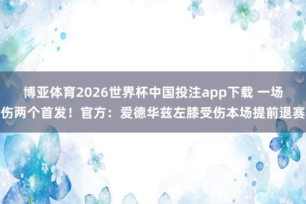 博亚体育2026世界杯中国投注app下载 一场伤两个首发！官方：爱德华兹左膝受伤本场提前退赛
