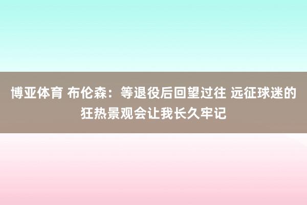 博亚体育 布伦森：等退役后回望过往 远征球迷的狂热景观会让我长久牢记