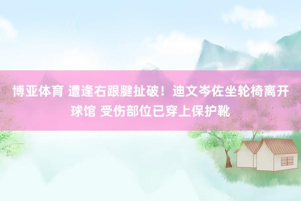 博亚体育 遭逢右跟腱扯破！迪文岑佐坐轮椅离开球馆 受伤部位已穿上保护靴