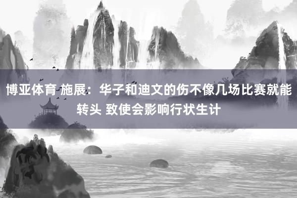博亚体育 施展：华子和迪文的伤不像几场比赛就能转头 致使会影响行状生计
