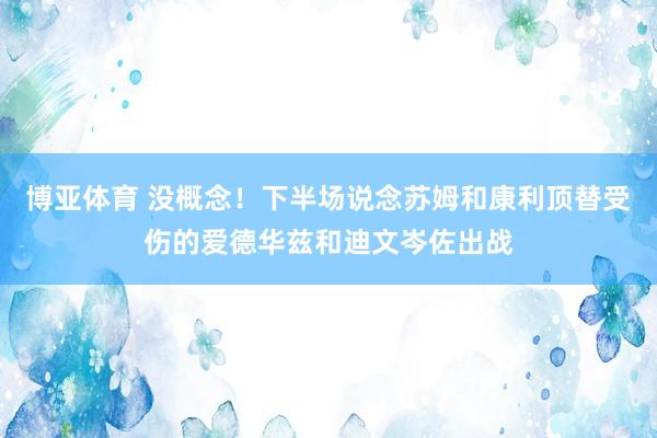 博亚体育 没概念！下半场说念苏姆和康利顶替受伤的爱德华兹和迪文岑佐出战