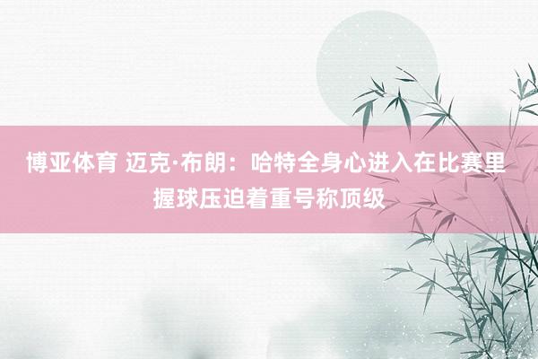 博亚体育 迈克·布朗：哈特全身心进入在比赛里 握球压迫着重号称顶级