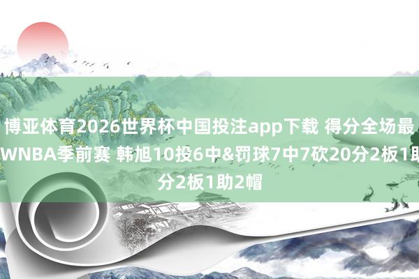 博亚体育2026世界杯中国投注app下载 得分全场最高！WNBA季前赛 韩旭10投6中&罚球7中7砍20分2板1助2帽