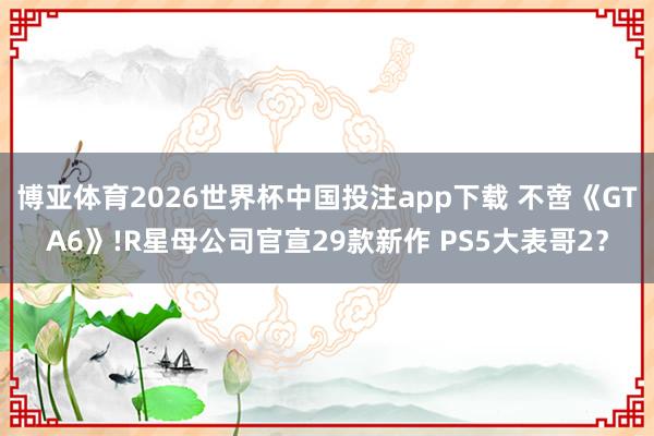 博亚体育2026世界杯中国投注app下载 不啻《GTA6》!R星母公司官宣29款新作 PS5大表哥2?