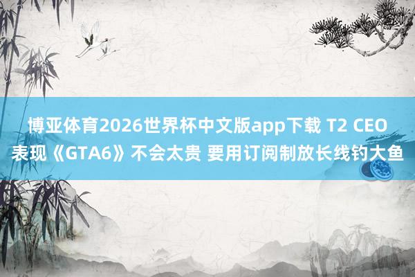 博亚体育2026世界杯中文版app下载 T2 CEO表现《GTA6》不会太贵 要用订阅制放长线钓大鱼