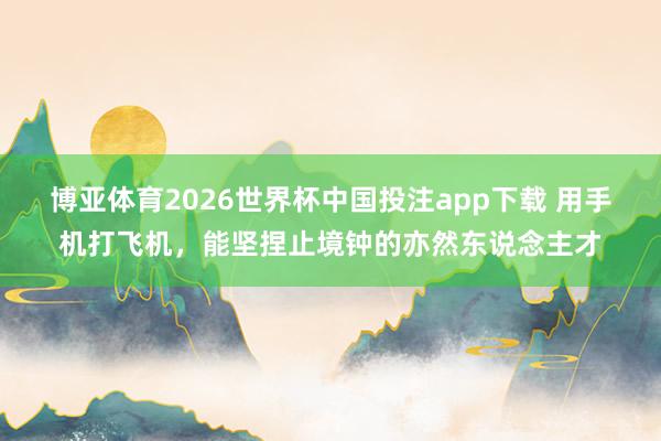 博亚体育2026世界杯中国投注app下载 用手机打飞机,能坚捏止境钟的亦然东说念主才